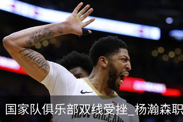 国家队俱乐部双线受挫 杨瀚森职业生涯进入至暗时刻？